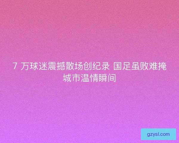 7 万球迷震撼散场创纪录 国足虽败难掩城市温情瞬间