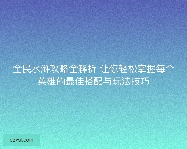 全民水浒攻略全解析 让你轻松掌握每个英雄的最佳搭配与玩法技巧