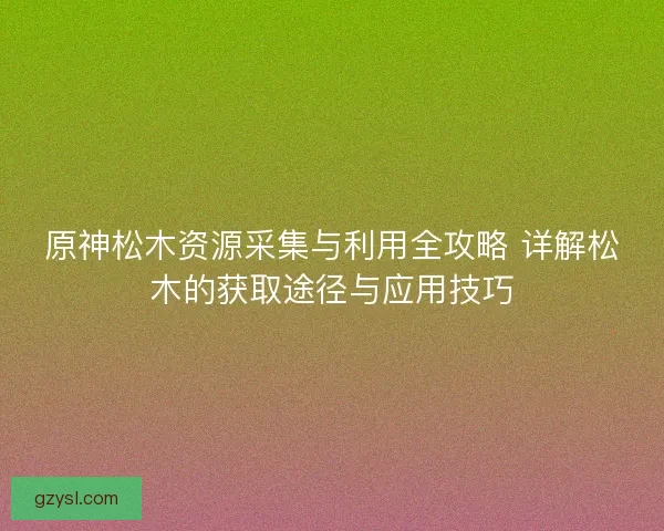 原神松木资源采集与利用全攻略 详解松木的获取途径与应用技巧
