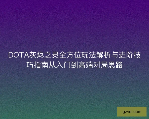 DOTA灰烬之灵全方位玩法解析与进阶技巧指南从入门到高端对局思路 DOTA灰烬之灵全方位玩法解析与进阶技巧指南从入门到高端对局思路
