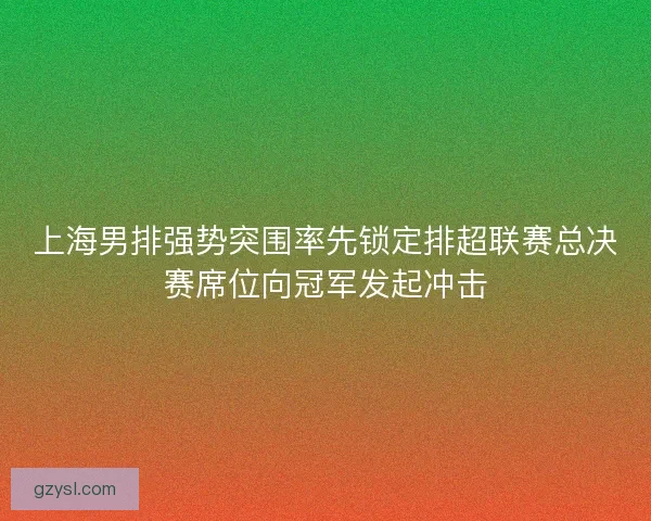 上海男排强势突围率先锁定排超联赛总决赛席位向冠军发起冲击