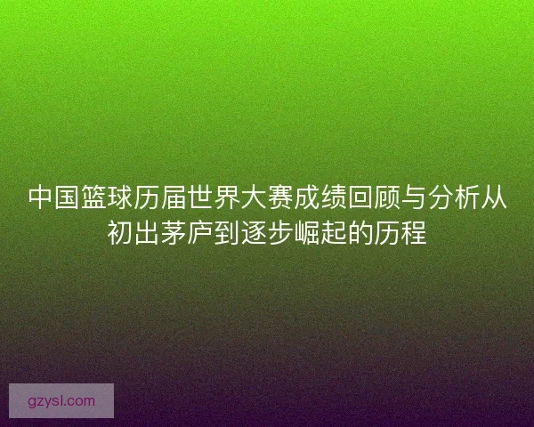中国篮球历届世界大赛成绩回顾与分析从初出茅庐到逐步崛起的历程 中国篮球历届世界大赛成绩回顾与分析从初出茅庐到逐步崛起的历程