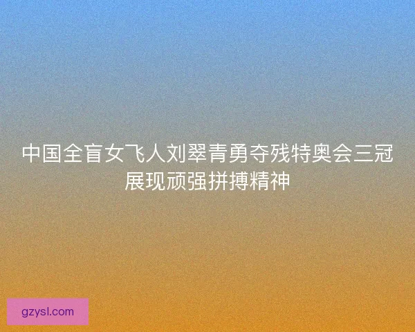 中国全盲女飞人刘翠青勇夺残特奥会三冠展现顽强拼搏精神