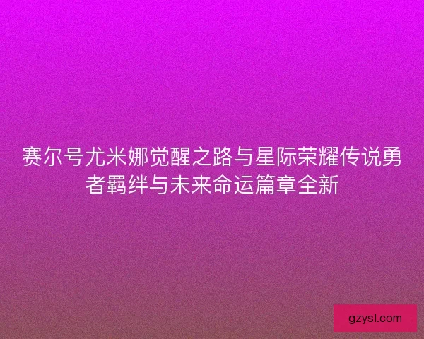 赛尔号尤米娜觉醒之路与星际荣耀传说勇者羁绊与未来命运篇章全新