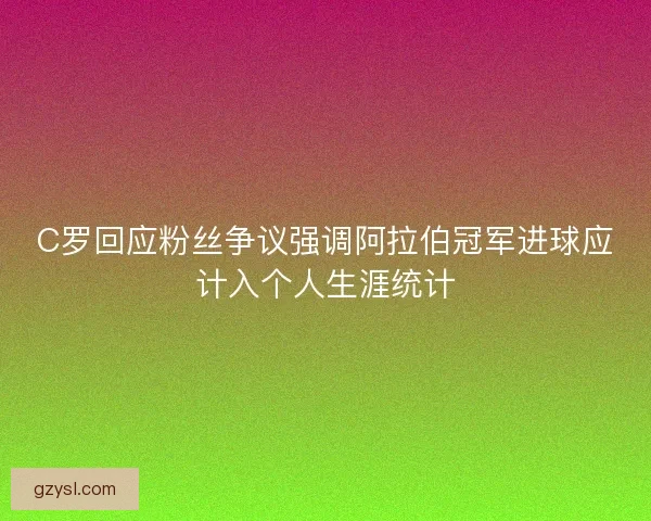 C罗回应粉丝争议强调阿拉伯冠军进球应计入个人生涯统计