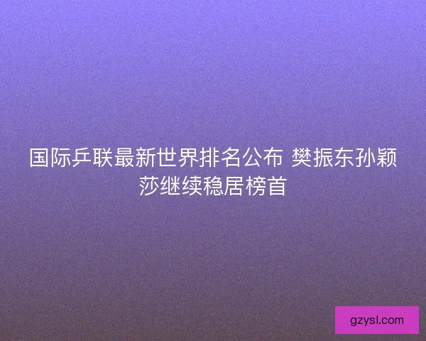 国际乒联最新世界排名公布 樊振东孙颖莎继续稳居榜首
