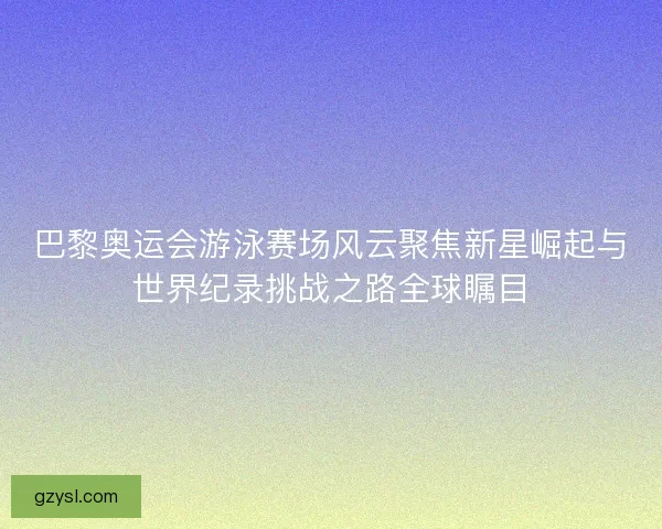 巴黎奥运会游泳赛场风云聚焦新星崛起与世界纪录挑战之路全球瞩目