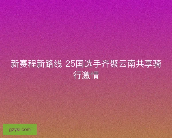 新赛程新路线 25国选手齐聚云南共享骑行激情