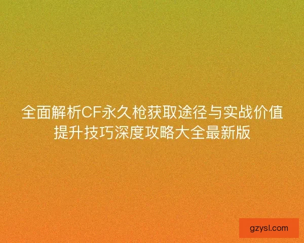 全面解析CF永久枪获取途径与实战价值提升技巧深度攻略大全最新版