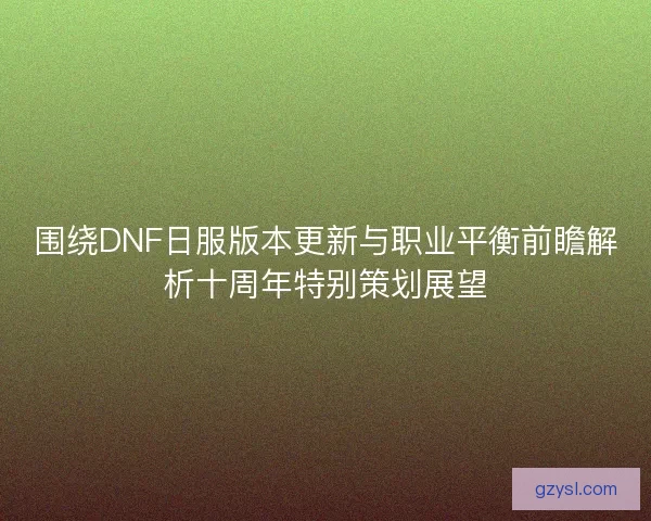 围绕DNF日服版本更新与职业平衡前瞻解析十周年特别策划展望
