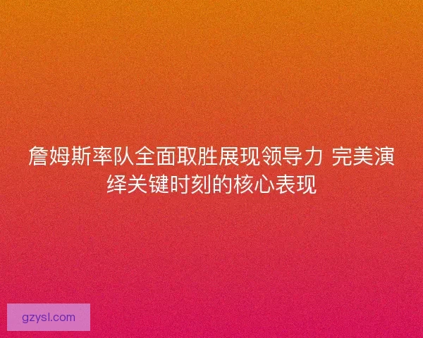 詹姆斯率队全面取胜展现领导力 完美演绎关键时刻的核心表现