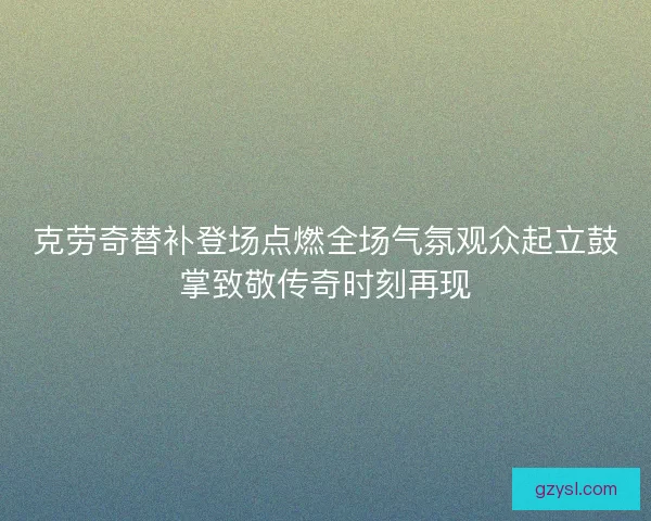 克劳奇替补登场点燃全场气氛观众起立鼓掌致敬传奇时刻再现 克劳奇替补登场点燃全场气氛观众起立鼓掌致敬传奇时刻再现