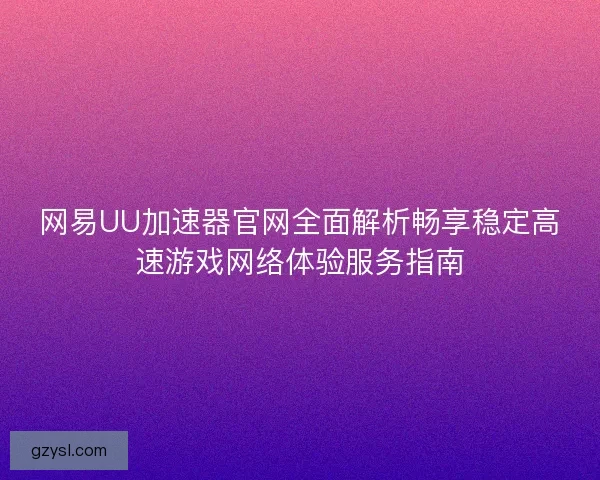 网易UU加速器官网全面解析畅享稳定高速游戏网络体验服务指南