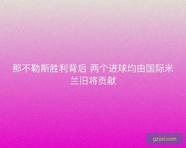 那不勒斯胜利背后 两个进球均由国际米兰旧将贡献 那不勒斯胜利背后 两个进球均由国际米兰旧将贡献