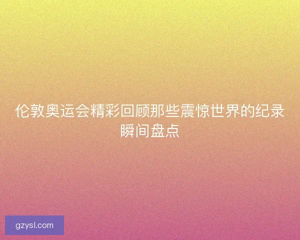 伦敦奥运会精彩回顾那些震惊世界的纪录瞬间盘点