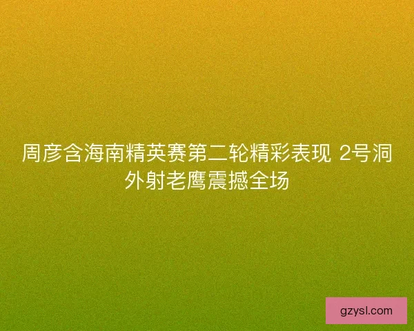 周彦含海南精英赛第二轮精彩表现 2号洞外射老鹰震撼全场