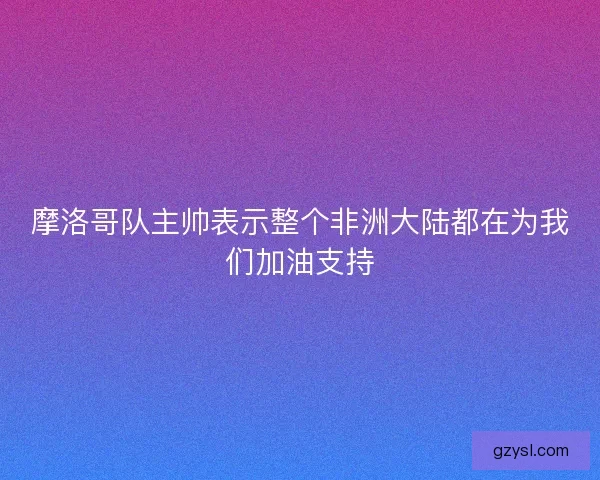摩洛哥队主帅表示整个非洲大陆都在为我们加油支持 摩洛哥队主帅表示整个非洲大陆都在为我们加油支持