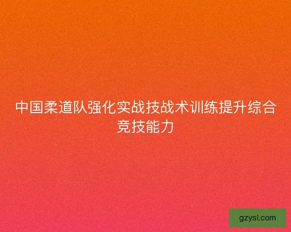 中国柔道队强化实战技战术训练提升综合竞技能力 中国柔道队强化实战技战术训练提升综合竞技能力