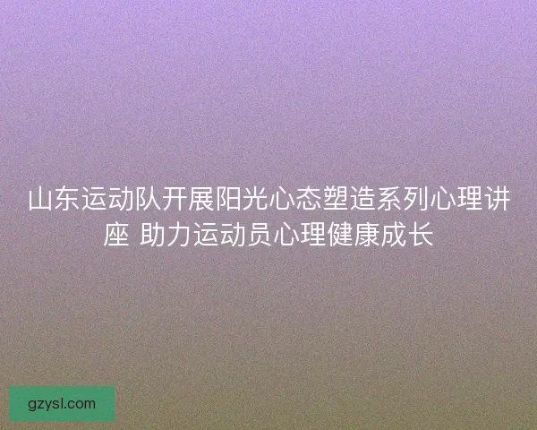 山东运动队开展阳光心态塑造系列心理讲座 助力运动员心理健康成长 山东运动队开展阳光心态塑造系列心理讲座 助力运动员心理健康成长