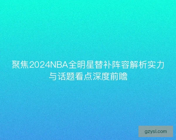 聚焦2024NBA全明星替补阵容解析实力与话题看点深度前瞻 聚焦2024NBA全明星替补阵容解析实力与话题看点深度前瞻