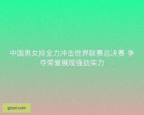 中国男女排全力冲击世界联赛总决赛 争夺荣誉展现强劲实力 中国男女排全力冲击世界联赛总决赛 争夺荣誉展现强劲实力