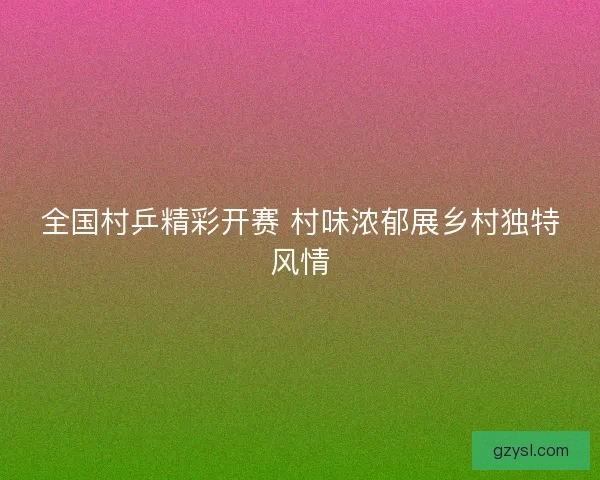 全国村乒精彩开赛 村味浓郁展乡村独特风情 全国村乒精彩开赛 村味浓郁展乡村独特风情