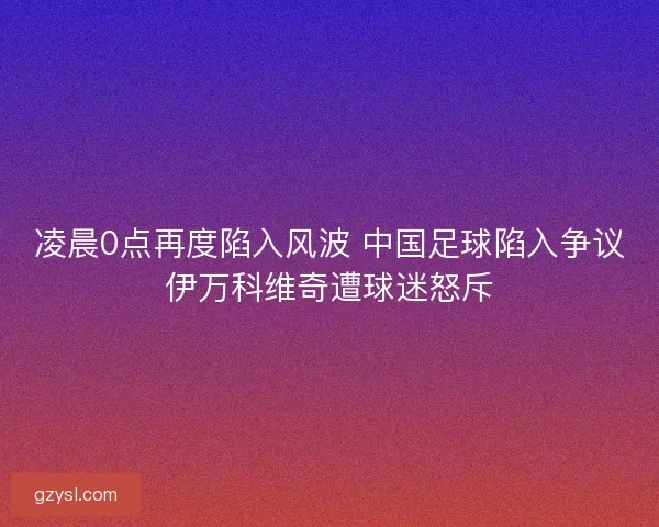 凌晨0点再度陷入风波 中国足球陷入争议伊万科维奇遭球迷怒斥 凌晨0点再度陷入风波 中国足球陷入争议伊万科维奇遭球迷怒斥